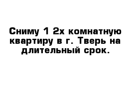 Сниму 1-2х комнатную квартиру в г. Тверь на длительный срок.